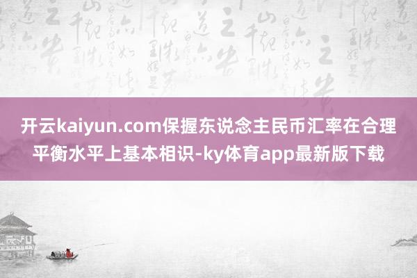 开云kaiyun.com保握东说念主民币汇率在合理平衡水平上基本相识-ky体育app最新版下载