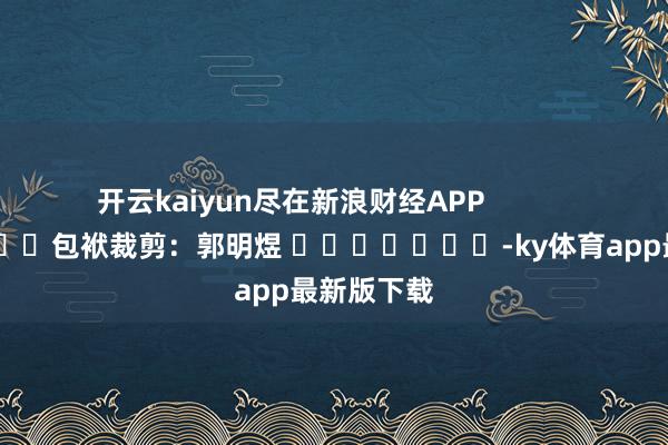 开云kaiyun尽在新浪财经APP            						包袱裁剪：郭明煜 							-ky体育app最新版下载