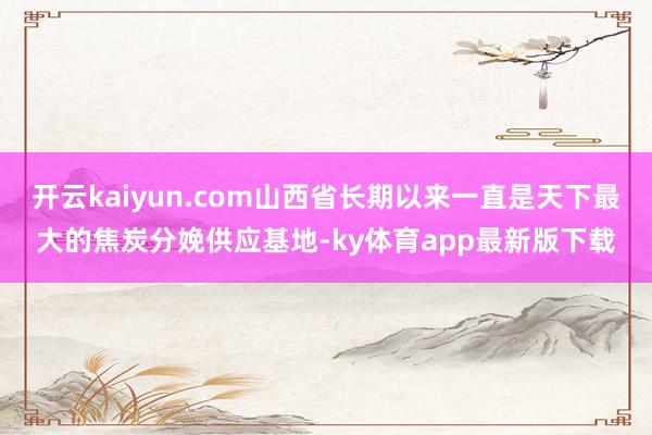 开云kaiyun.com山西省长期以来一直是天下最大的焦炭分娩供应基地-ky体育app最新版下载