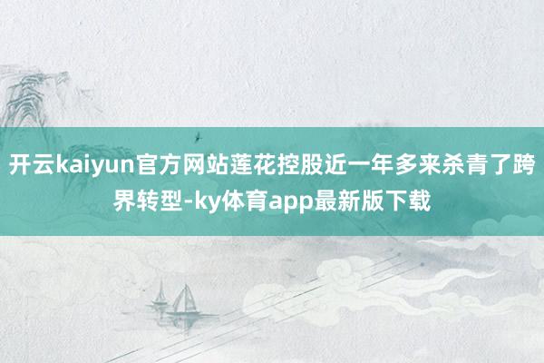 开云kaiyun官方网站莲花控股近一年多来杀青了跨界转型-ky体育app最新版下载