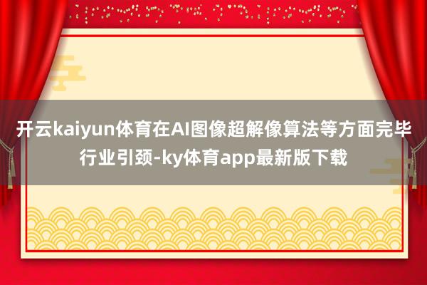 开云kaiyun体育在AI图像超解像算法等方面完毕行业引颈-ky体育app最新版下载