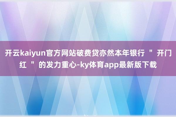 开云kaiyun官方网站破费贷亦然本年银行 ＂ 开门红 ＂ 的发力重心-ky体育app最新版下载