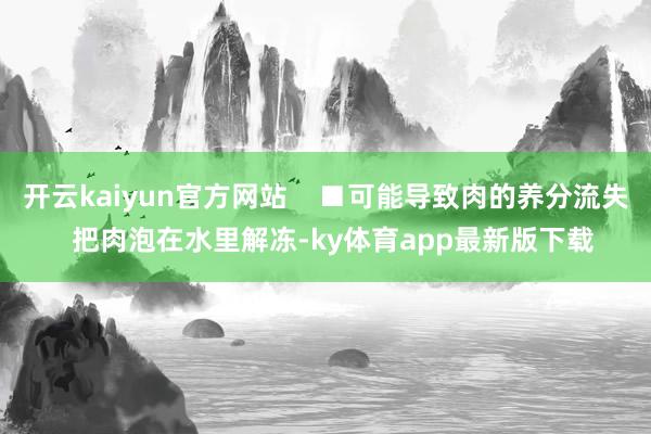 开云kaiyun官方网站    ■可能导致肉的养分流失  把肉泡在水里解冻-ky体育app最新版下载