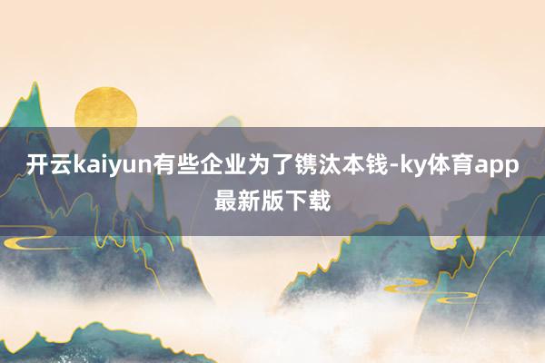 开云kaiyun有些企业为了镌汰本钱-ky体育app最新版下载