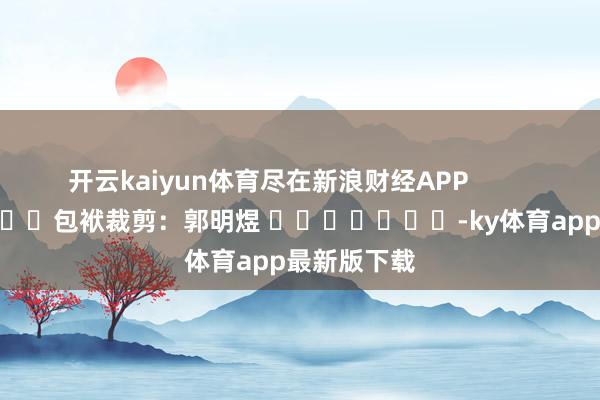 开云kaiyun体育尽在新浪财经APP            						包袱裁剪：郭明煜 							-ky体育app最新版下载