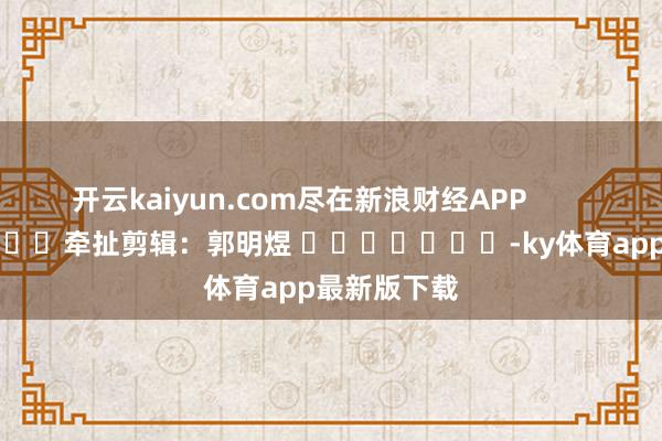 开云kaiyun.com尽在新浪财经APP            						牵扯剪辑：郭明煜 							-ky体育app最新版下载