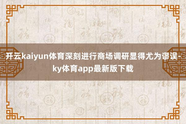 开云kaiyun体育深刻进行商场调研显得尤为谬误-ky体育app最新版下载