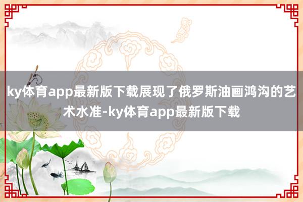 ky体育app最新版下载展现了俄罗斯油画鸿沟的艺术水准-ky体育app最新版下载