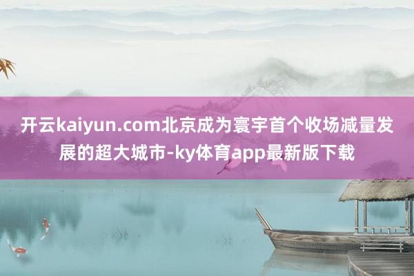 开云kaiyun.com北京成为寰宇首个收场减量发展的超大城市-ky体育app最新版下载