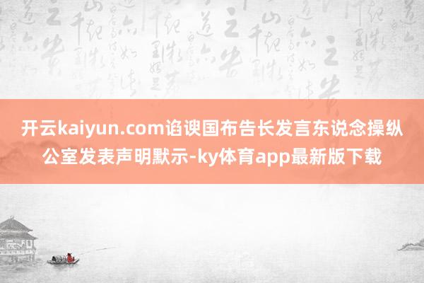 开云kaiyun.com谄谀国布告长发言东说念操纵公室发表声明默示-ky体育app最新版下载