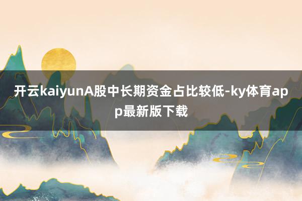 开云kaiyunA股中长期资金占比较低-ky体育app最新版下载