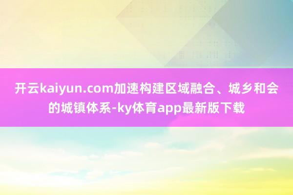 开云kaiyun.com加速构建区域融合、城乡和会的城镇体系-ky体育app最新版下载