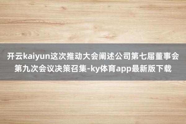 开云kaiyun这次推动大会阐述公司第七届董事会第九次会议决策召集-ky体育app最新版下载