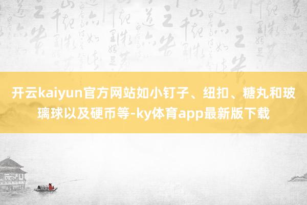 开云kaiyun官方网站如小钉子、纽扣、糖丸和玻璃球以及硬币等-ky体育app最新版下载