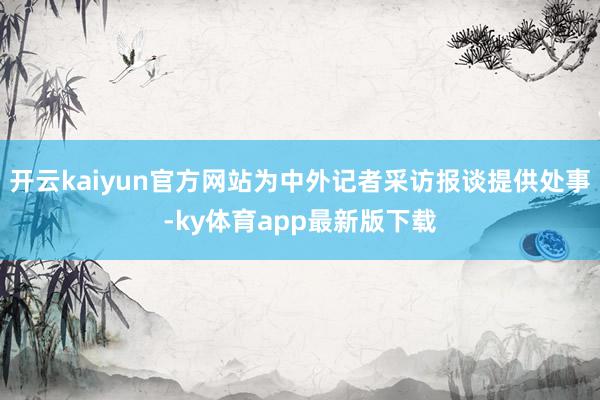 开云kaiyun官方网站为中外记者采访报谈提供处事-ky体育app最新版下载