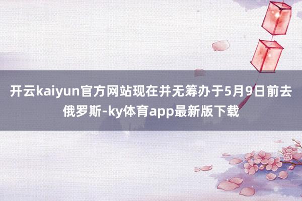 开云kaiyun官方网站现在并无筹办于5月9日前去俄罗斯-ky体育app最新版下载