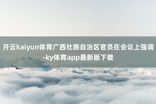 开云kaiyun体育广西壮族自治区官员在会议上强调-ky体育app最新版下载