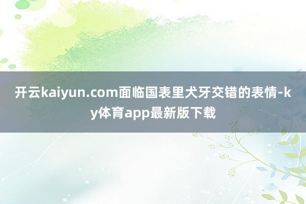 开云kaiyun.com面临国表里犬牙交错的表情-ky体育app最新版下载