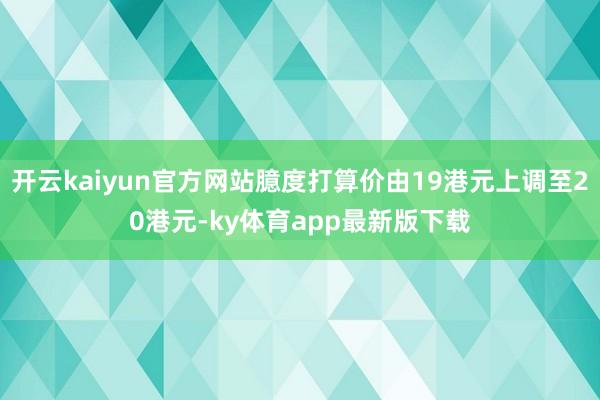 开云kaiyun官方网站臆度打算价由19港元上调至20港元-ky体育app最新版下载