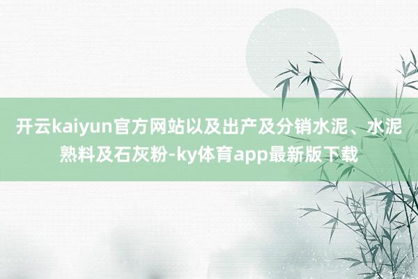 开云kaiyun官方网站以及出产及分销水泥、水泥熟料及石灰粉-ky体育app最新版下载